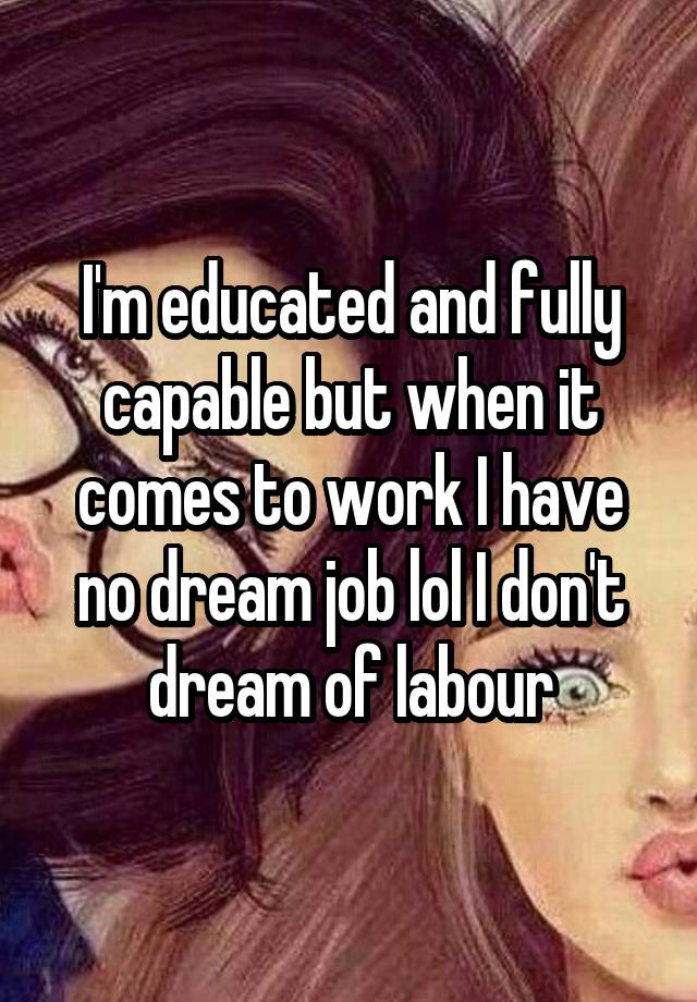 I'm educated and fully capable but when it comes to work I have no dream job lol I don't dream of labour