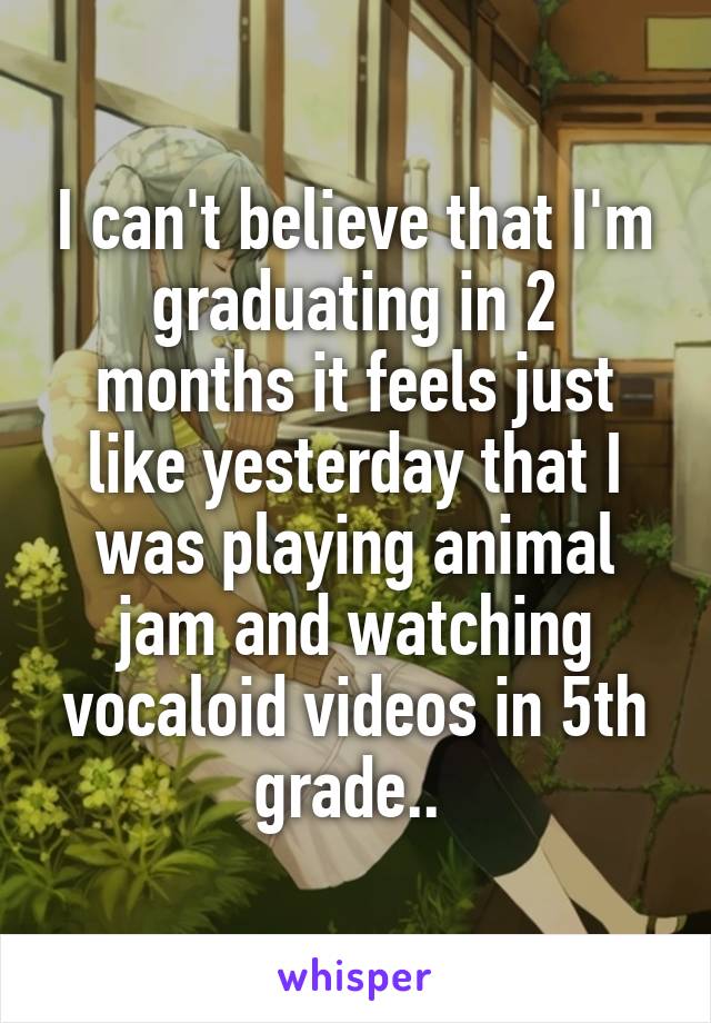 I can't believe that I'm graduating in 2 months it feels just like yesterday that I was playing animal jam and watching vocaloid videos in 5th grade.. 