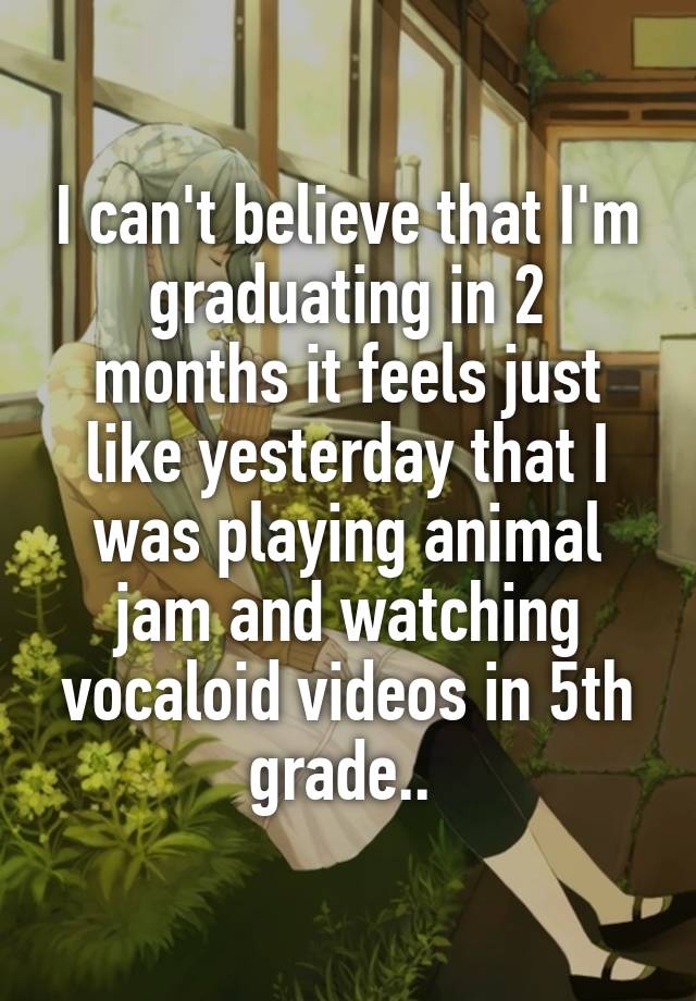 I can't believe that I'm graduating in 2 months it feels just like yesterday that I was playing animal jam and watching vocaloid videos in 5th grade.. 