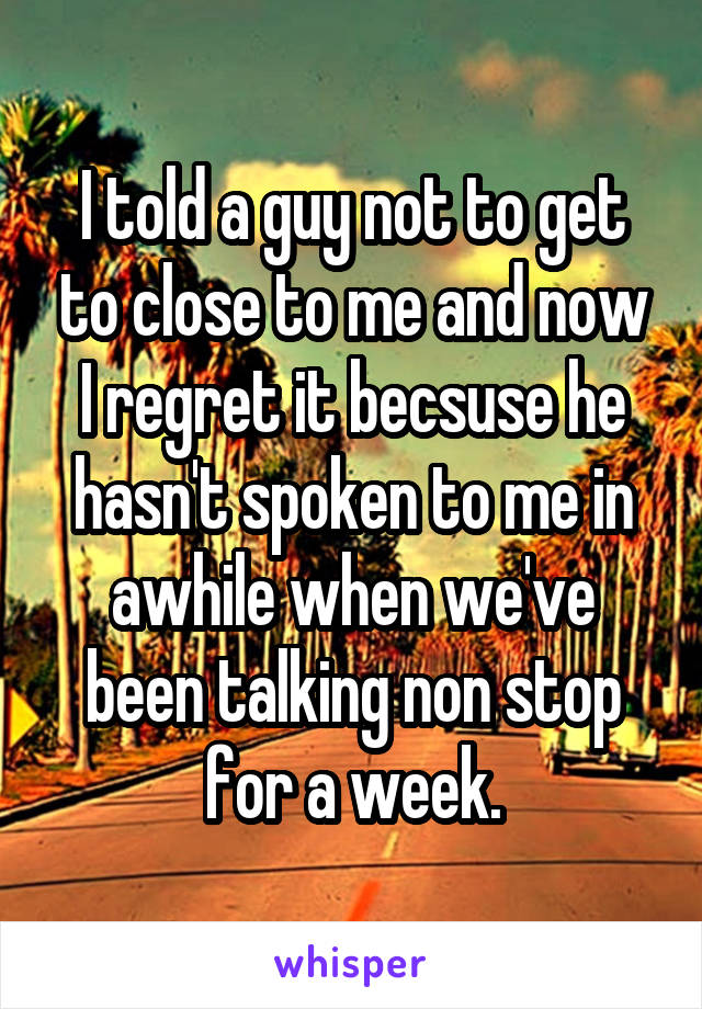 I told a guy not to get to close to me and now I regret it becsuse he hasn't spoken to me in awhile when we've been talking non stop for a week.