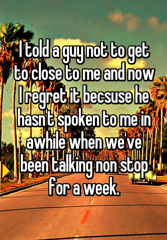 I told a guy not to get to close to me and now I regret it becsuse he hasn't spoken to me in awhile when we've been talking non stop for a week.