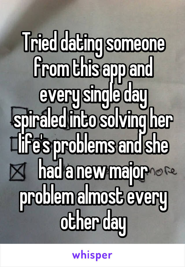 Tried dating someone from this app and every single day spiraled into solving her life's problems and she had a new major problem almost every other day