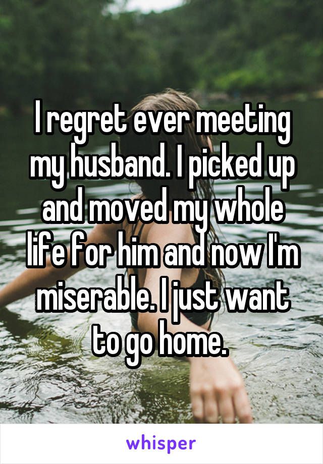 I regret ever meeting my husband. I picked up and moved my whole life for him and now I'm miserable. I just want to go home. 