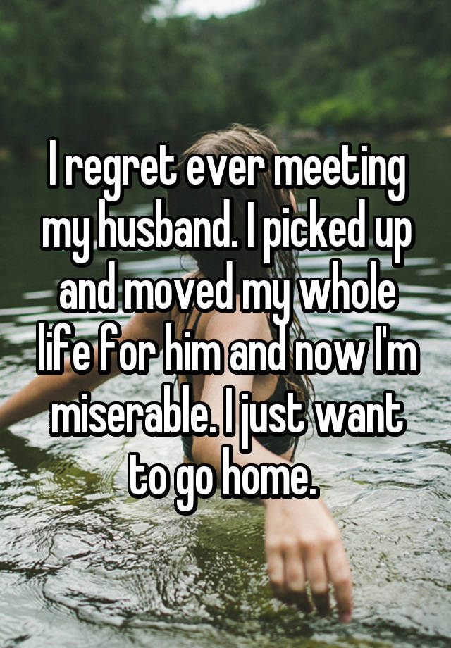 I regret ever meeting my husband. I picked up and moved my whole life for him and now I'm miserable. I just want to go home. 