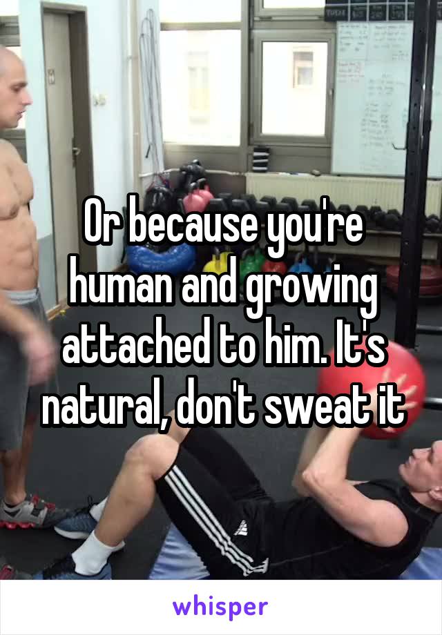 Or because you're human and growing attached to him. It's natural, don't sweat it