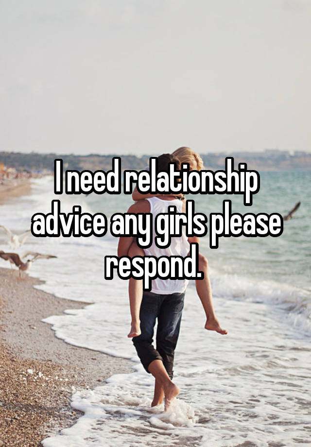 I need relationship advice any girls please respond. 