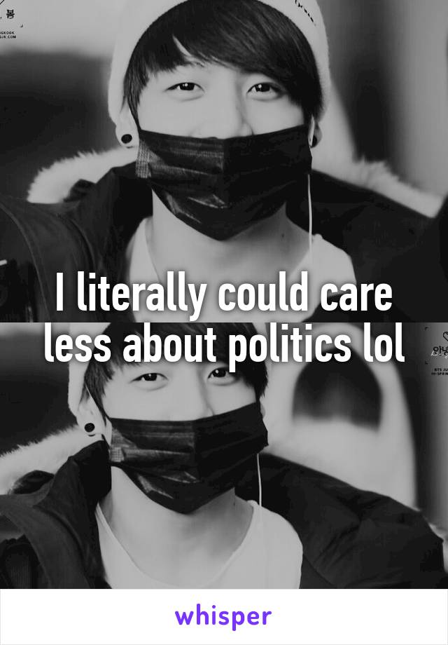 I literally could care less about politics lol