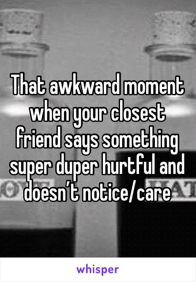 That awkward moment when your closest friend says something super duper hurtful and doesn’t notice/care