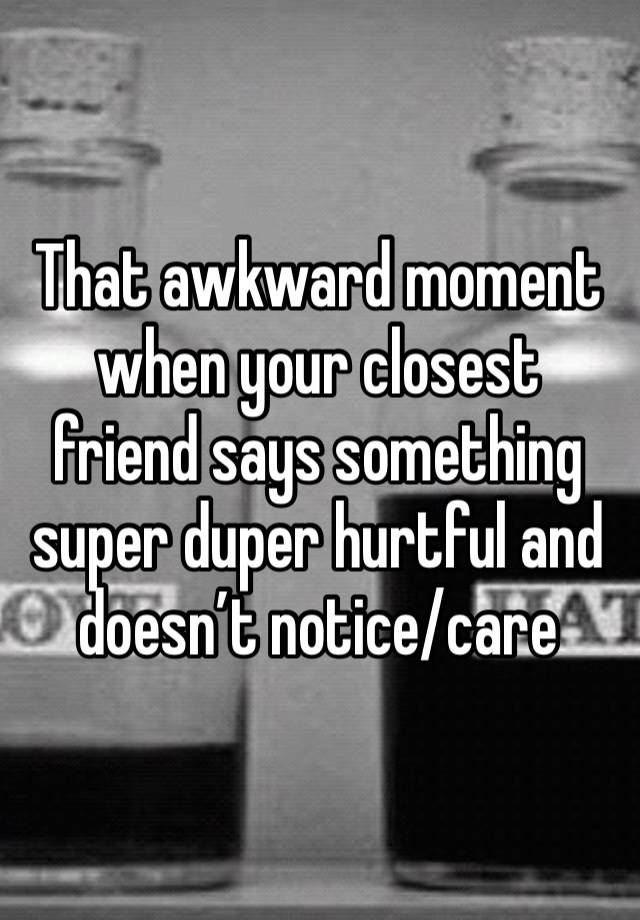 That awkward moment when your closest friend says something super duper hurtful and doesn’t notice/care