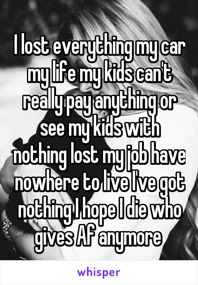 I lost everything my car my life my kids can't really pay anything or see my kids with nothing lost my job have nowhere to live I've got nothing I hope I die who gives Af anymore 