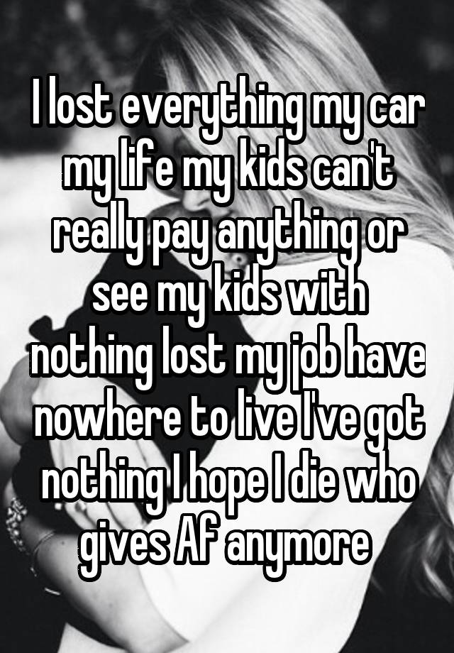 I lost everything my car my life my kids can't really pay anything or see my kids with nothing lost my job have nowhere to live I've got nothing I hope I die who gives Af anymore 