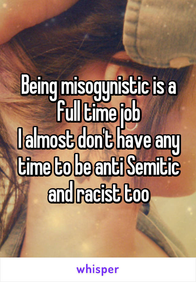 Being misogynistic is a full time job
I almost don't have any time to be anti Semitic and racist too