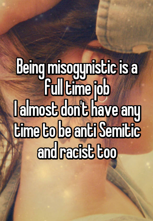 Being misogynistic is a full time job
I almost don't have any time to be anti Semitic and racist too