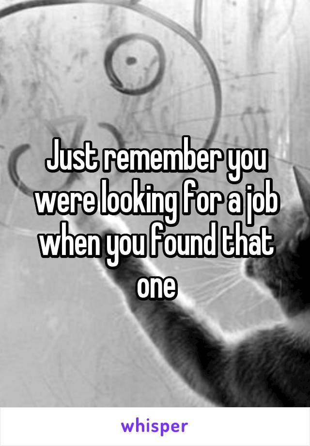 Just remember you were looking for a job when you found that one