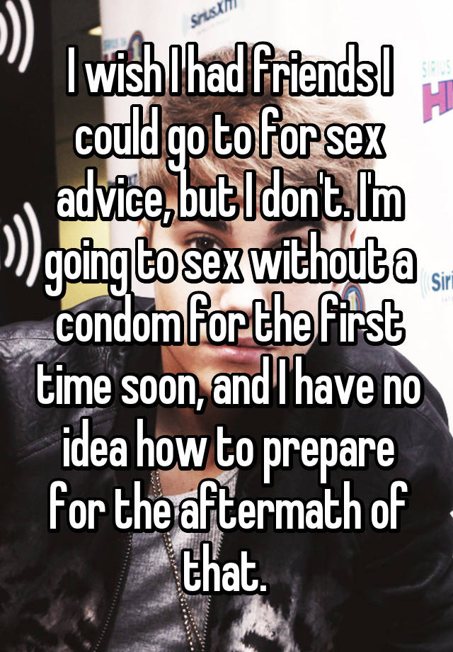 I wish I had friends I could go to for sex advice, but I don't. I'm going to sex without a condom for the first time soon, and I have no idea how to prepare for the aftermath of that. 