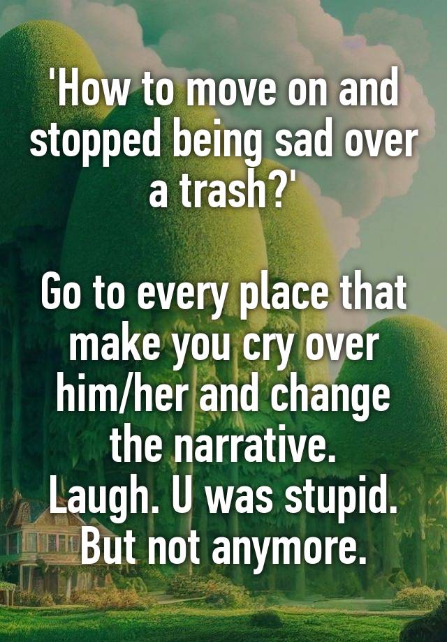 'How to move on and stopped being sad over a trash?'

Go to every place that make you cry over him/her and change the narrative.
Laugh. U was stupid. But not anymore.