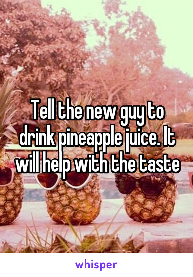 Tell the new guy to drink pineapple juice. It will help with the taste