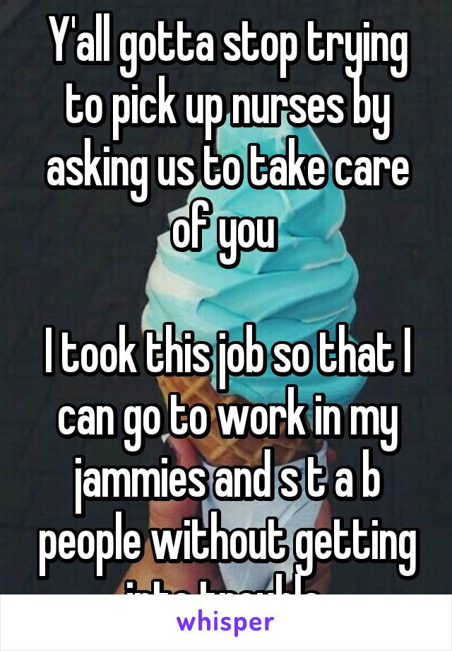 Y'all gotta stop trying to pick up nurses by asking us to take care of you 

I took this job so that I can go to work in my jammies and s t a b people without getting into trouble 