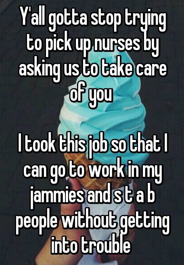 Y'all gotta stop trying to pick up nurses by asking us to take care of you 

I took this job so that I can go to work in my jammies and s t a b people without getting into trouble 