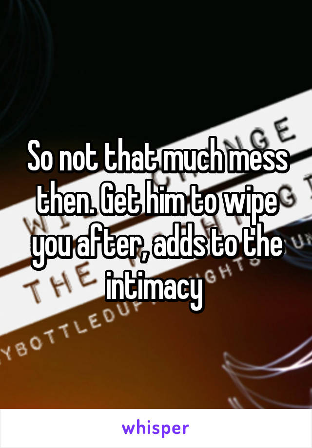 So not that much mess then. Get him to wipe you after, adds to the intimacy 