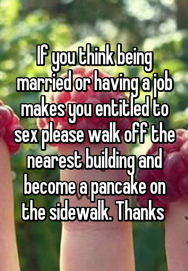 If you think being married or having a job makes you entitled to sex please walk off the nearest building and become a pancake on the sidewalk. Thanks 