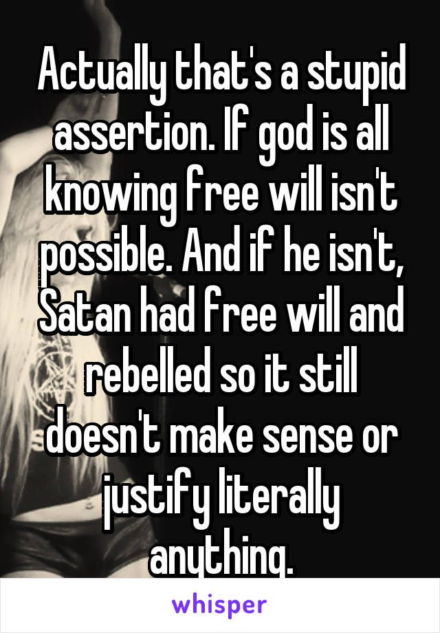 Actually that's a stupid assertion. If god is all knowing free will isn't possible. And if he isn't, Satan had free will and rebelled so it still doesn't make sense or justify literally anything.