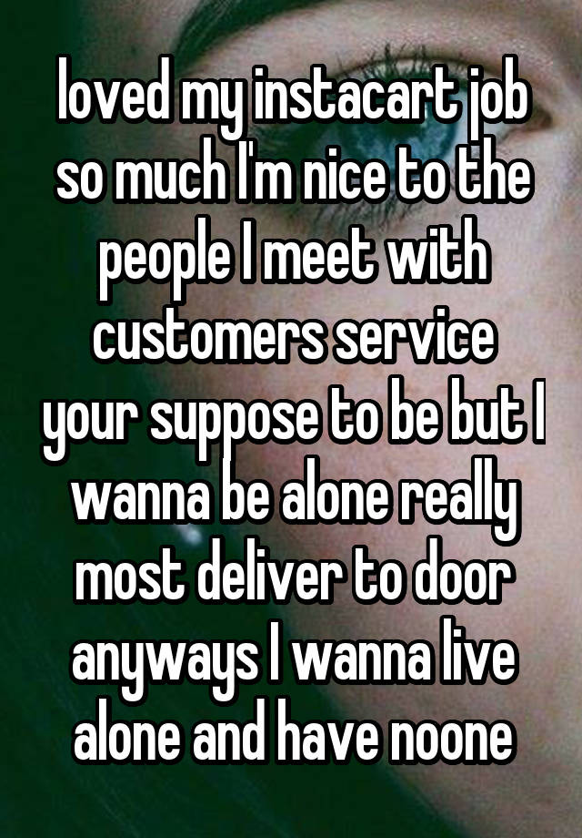  loved my instacart job so much I'm nice to the people I meet with customers service your suppose to be but I wanna be alone really most deliver to door anyways I wanna live alone and have noone