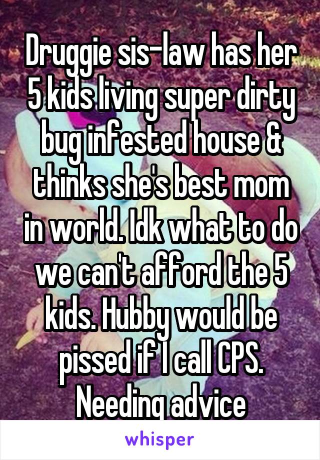 Druggie sis-law has her 5 kids living super dirty bug infested house & thinks she's best mom in world. Idk what to do we can't afford the 5 kids. Hubby would be pissed if I call CPS. Needing advice