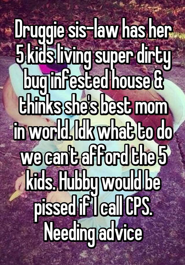 Druggie sis-law has her 5 kids living super dirty bug infested house & thinks she's best mom in world. Idk what to do we can't afford the 5 kids. Hubby would be pissed if I call CPS. Needing advice