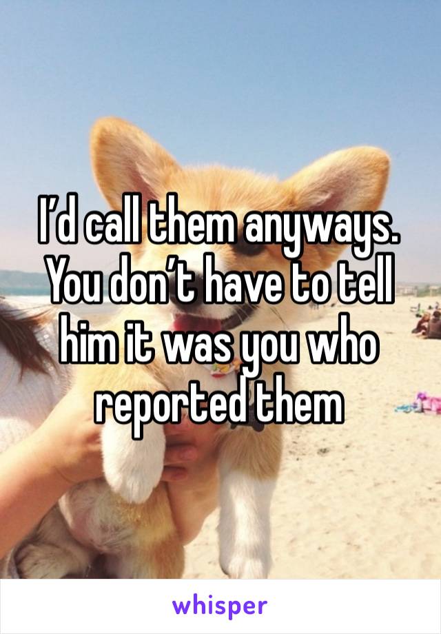 I’d call them anyways.  You don’t have to tell him it was you who reported them 