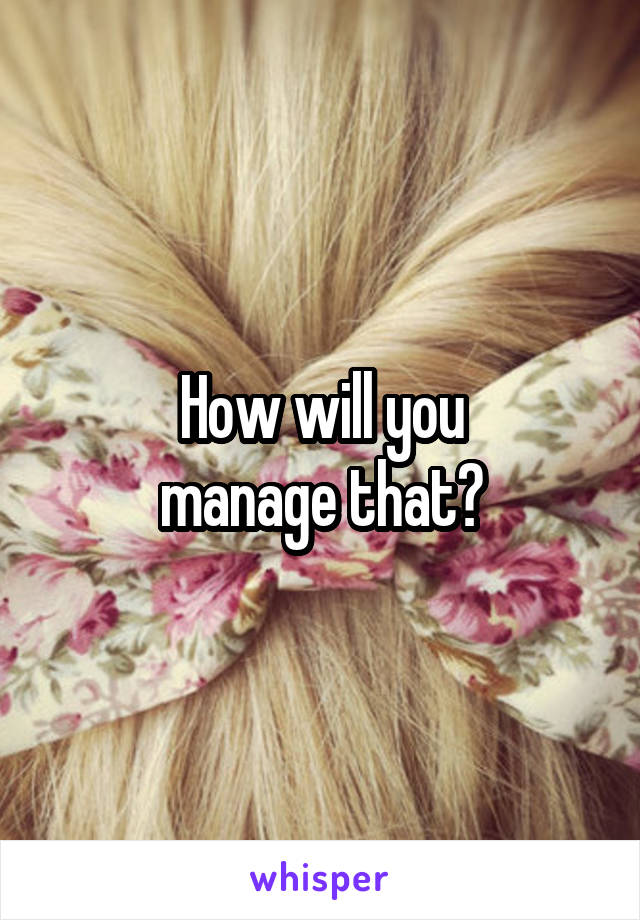 How will you
manage that?