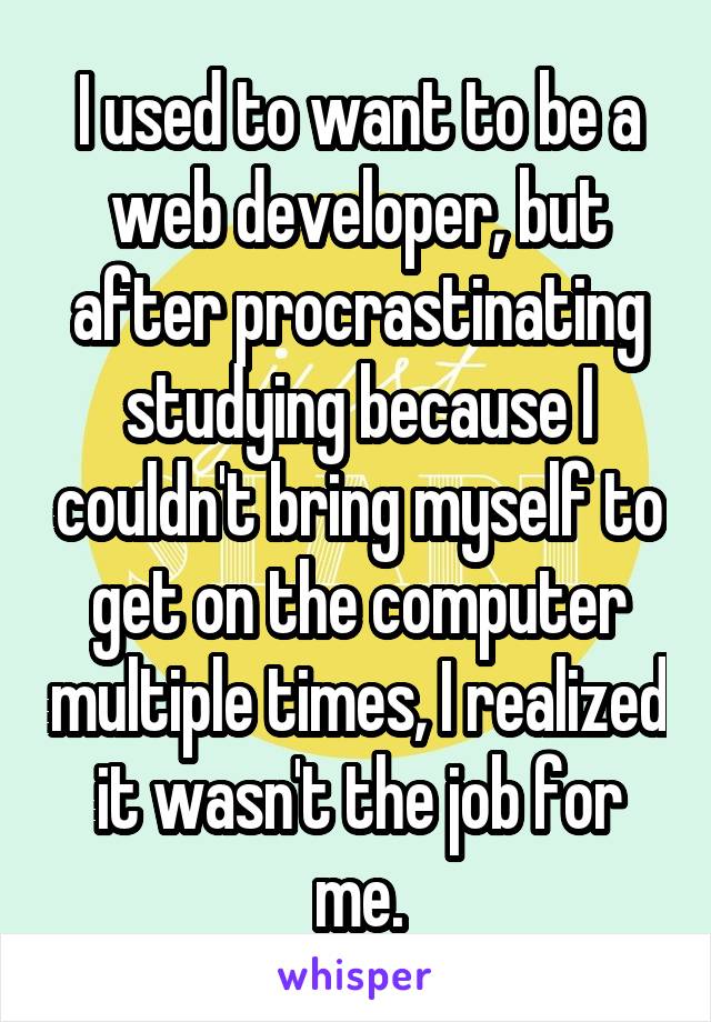 I used to want to be a web developer, but after procrastinating studying because I couldn't bring myself to get on the computer multiple times, I realized it wasn't the job for me.