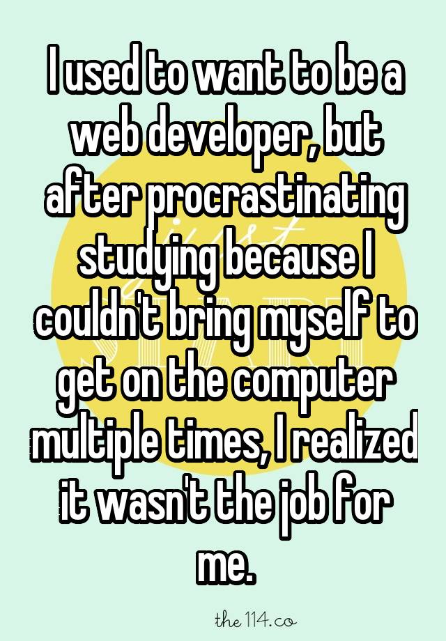 I used to want to be a web developer, but after procrastinating studying because I couldn't bring myself to get on the computer multiple times, I realized it wasn't the job for me.