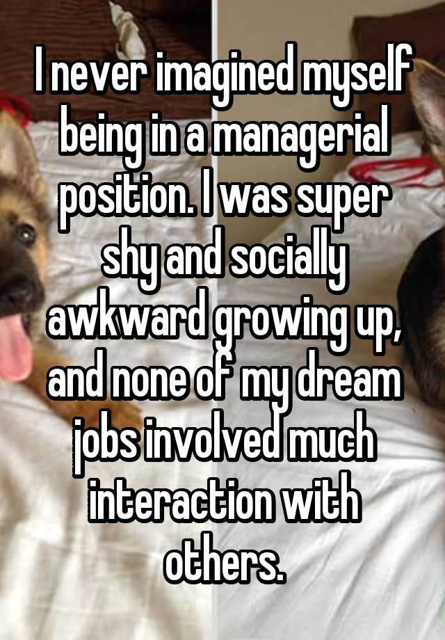 I never imagined myself being in a managerial position. I was super shy and socially awkward growing up, and none of my dream jobs involved much interaction with others.