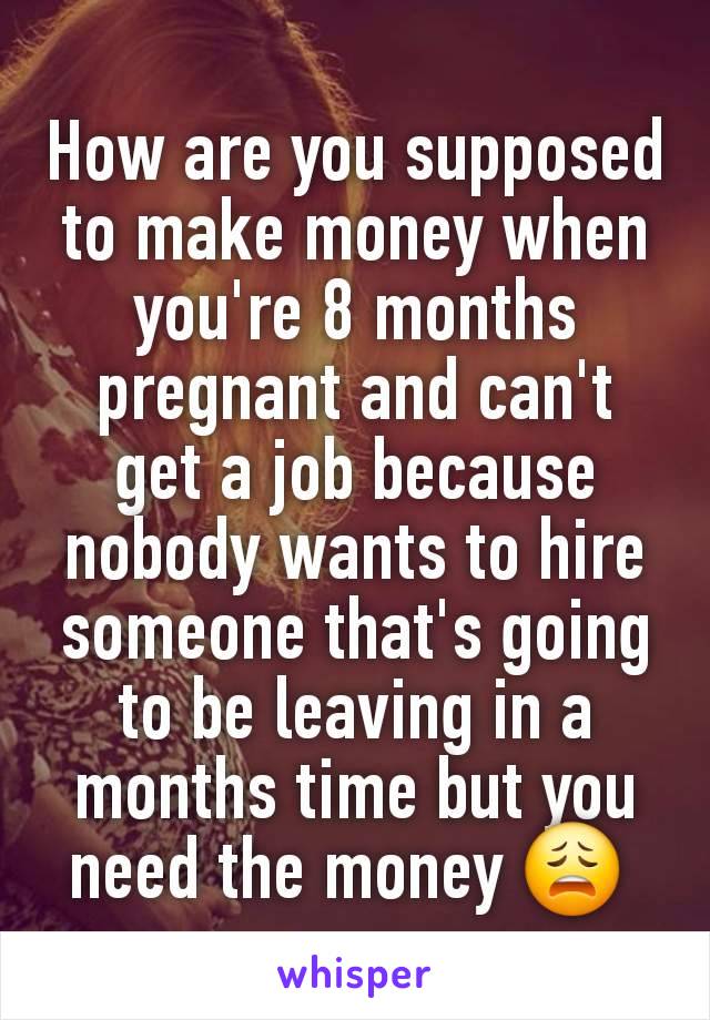 How are you supposed to make money when you're 8 months pregnant and can't get a job because nobody wants to hire someone that's going to be leaving in a months time but you need the money 😩 