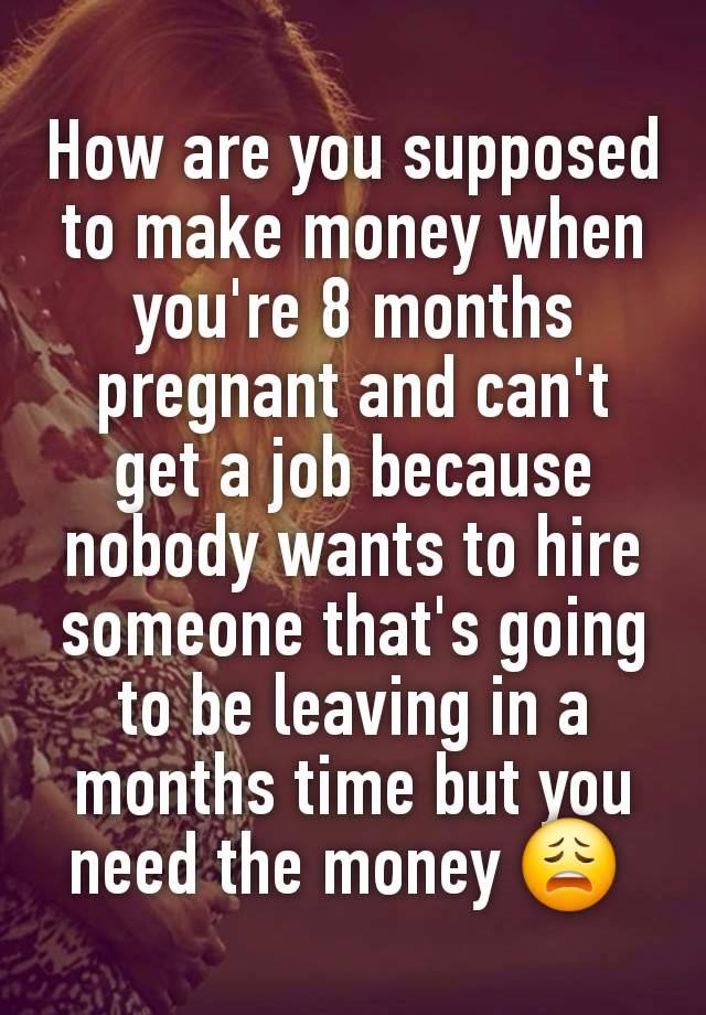 How are you supposed to make money when you're 8 months pregnant and can't get a job because nobody wants to hire someone that's going to be leaving in a months time but you need the money 😩 