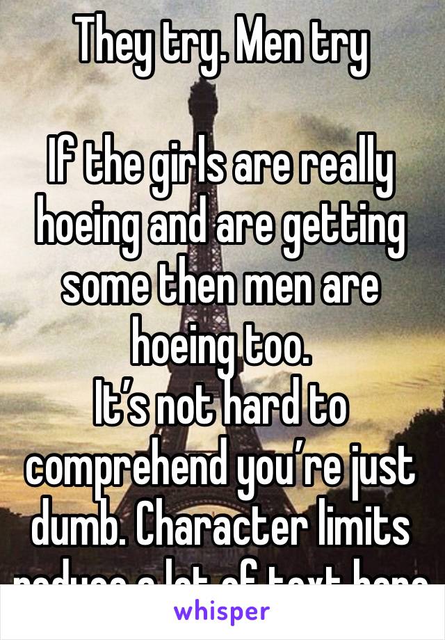 They try. Men try 

If the girls are really hoeing and are getting some then men are hoeing too. 
It’s not hard to comprehend you’re just dumb. Character limits reduce a lot of text here 