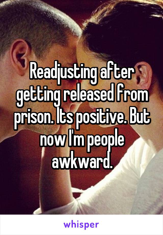 Readjusting after getting released from prison. Its positive. But now I'm people awkward.