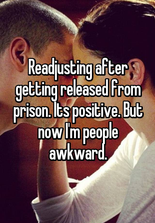 Readjusting after getting released from prison. Its positive. But now I'm people awkward.