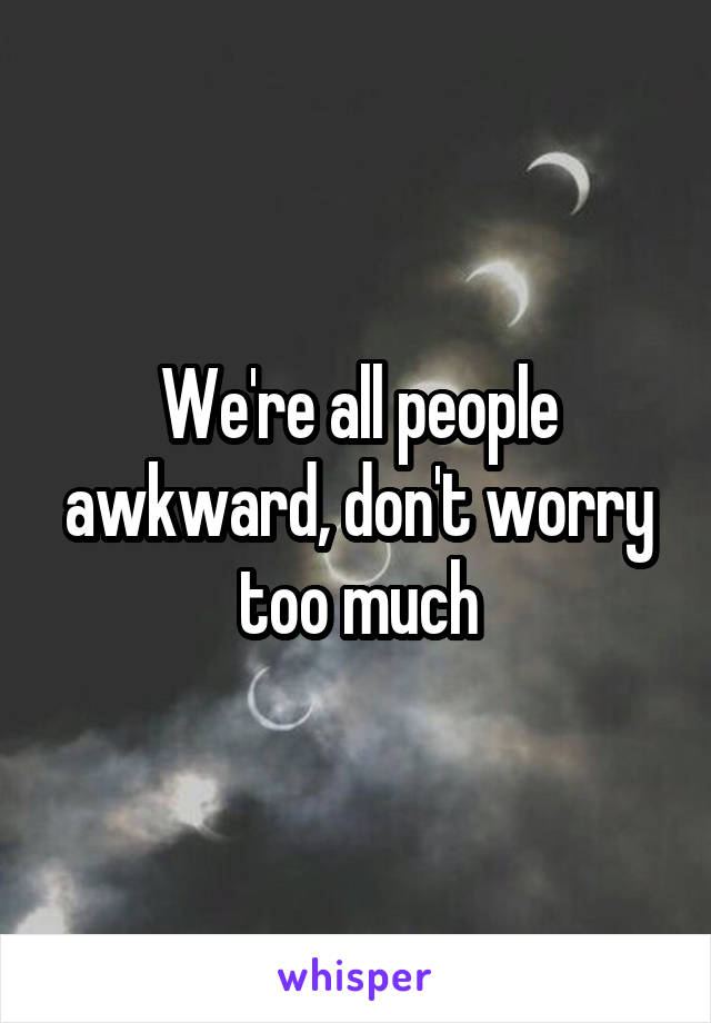 We're all people awkward, don't worry too much