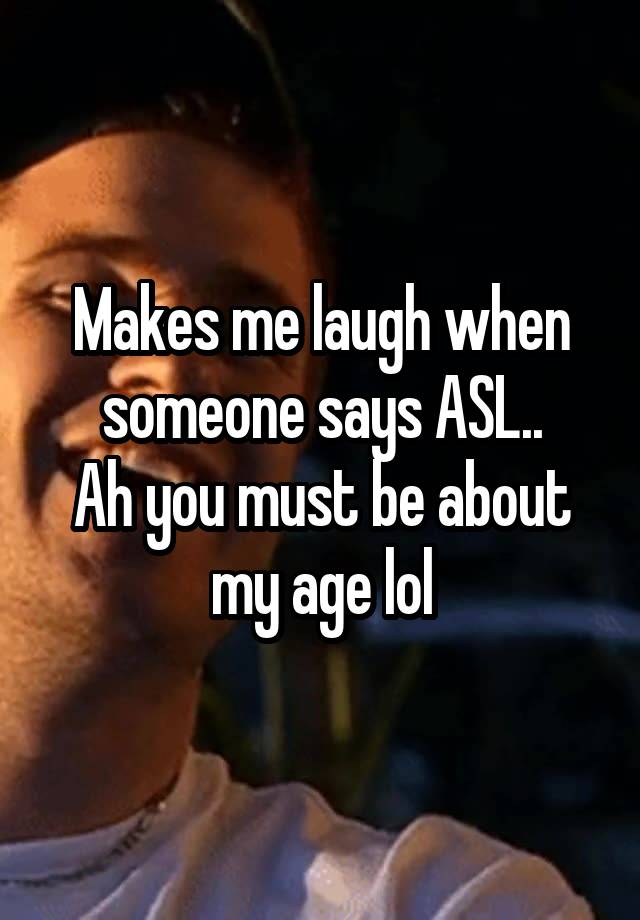 Makes me laugh when someone says ASL..
Ah you must be about my age lol