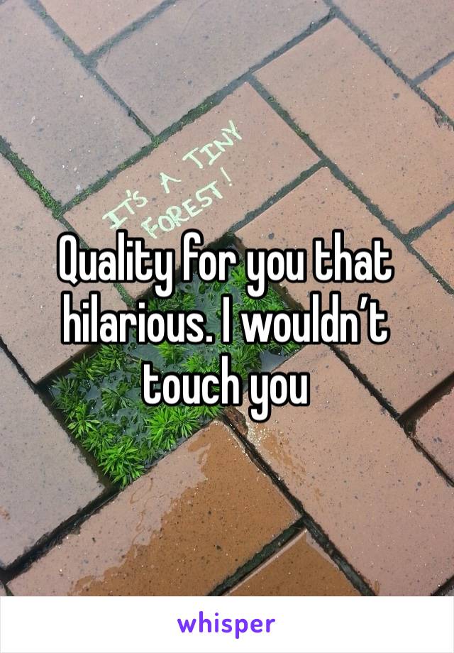 Quality for you that hilarious. I wouldn’t touch you 