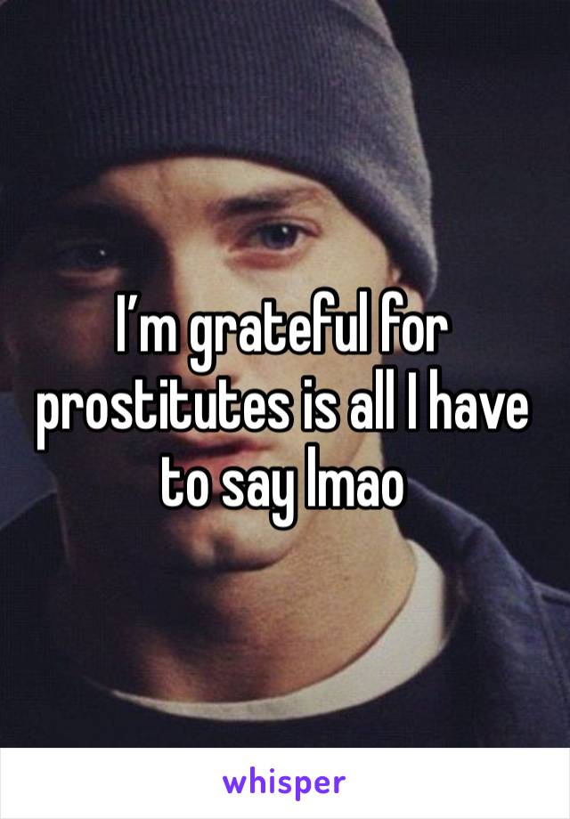 I’m grateful for prostitutes is all I have to say lmao 