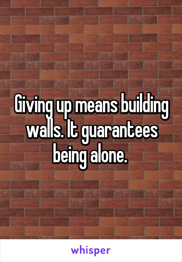 Giving up means building walls. It guarantees being alone. 