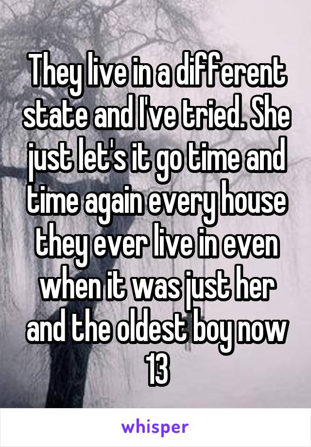 They live in a different state and I've tried. She just let's it go time and time again every house they ever live in even when it was just her and the oldest boy now 13