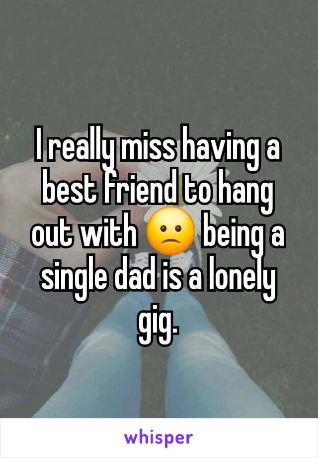 I really miss having a best friend to hang out with 🙁 being a single dad is a lonely gig.