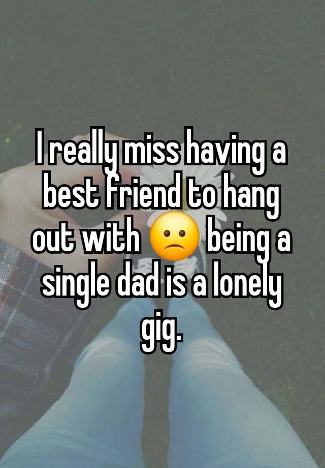 I really miss having a best friend to hang out with 🙁 being a single dad is a lonely gig.