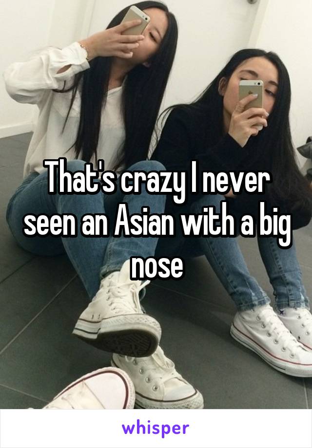 That's crazy I never seen an Asian with a big nose