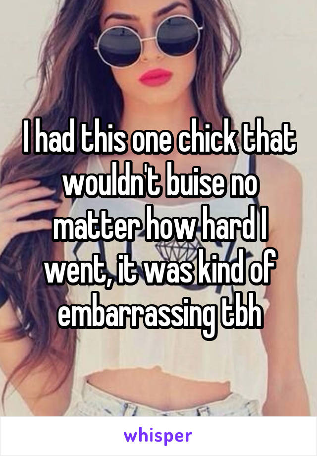 I had this one chick that wouldn't buise no matter how hard I went, it was kind of embarrassing tbh