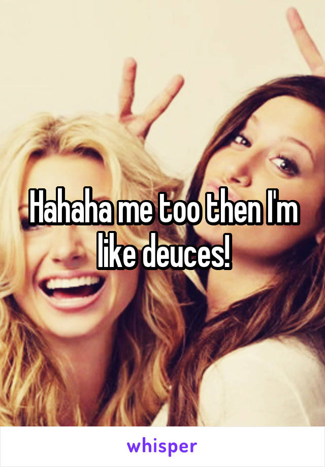 Hahaha me too then I'm like deuces!